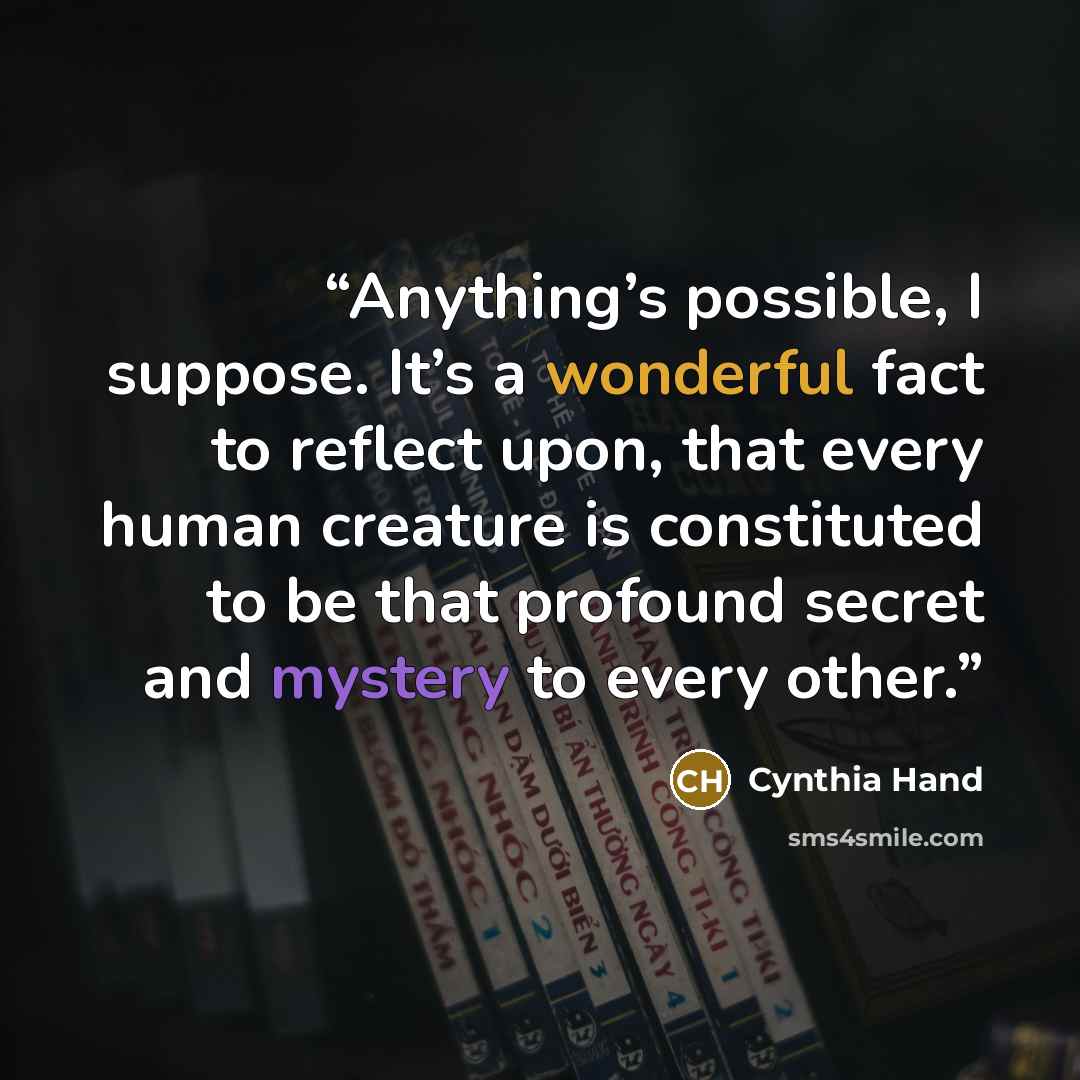 “Anything’s possible, I suppose. It’s a wonderful fact to reflect upon, that every human creature is constituted to be that profound secret and mystery to every other.” quote by Cynthia Hand
