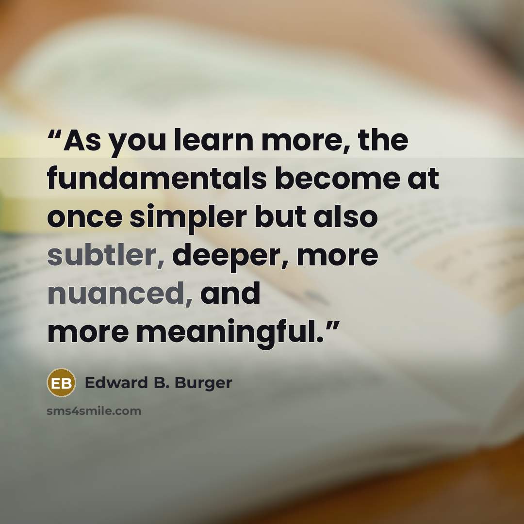 “As you learn more, the fundamentals become at once simpler but also subtler, deeper, more nuanced, and more meaningful.” quote by Edward B. Burger