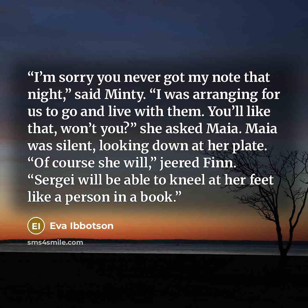 “I’m sorry you never got my note that night,” said Minty. “I was arranging for us to go and live with them. You’ll like that, won’t you?” she asked Maia. Maia was silent, looking down at her plate. “Of course she will,” jeered Finn. “Sergei will be able to kneel at her feet like a person in a book.” quote by Eva Ibbotson