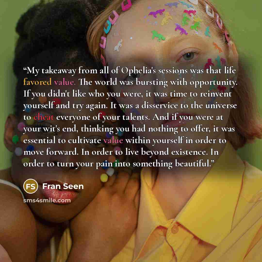 “My takeaway from all of Ophelia's sessions was that life favored value. The world was bursting with opportunity. If you didn't like who you were, it was time to reinvent yourself and try again. It was a disservice to the universe to cheat everyone of your talents. And if you were at your wit's…” quote by Fran Seen