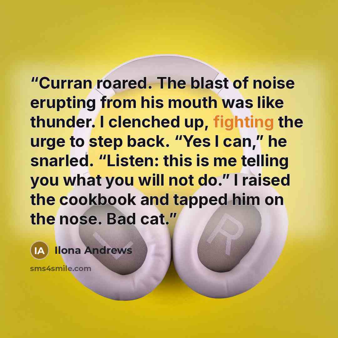 “Curran roared. The blast of noise erupting from his mouth was like thunder. I clenched up, fighting the urge to step back. “Yes I can,” he snarled. “Listen: this is me telling you what you will not do.” I raised the cookbook and tapped him on the nose. Bad cat.” quote by Ilona Andrews