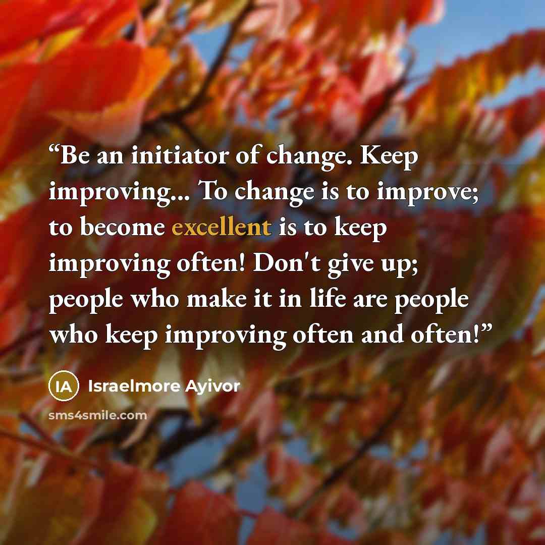 “Be an initiator of change. Keep improving... To change is to improve; to become excellent is to keep improving often! Don't give up; people who make it in life are people who keep improving often and often!” quote by Israelmore Ayivor