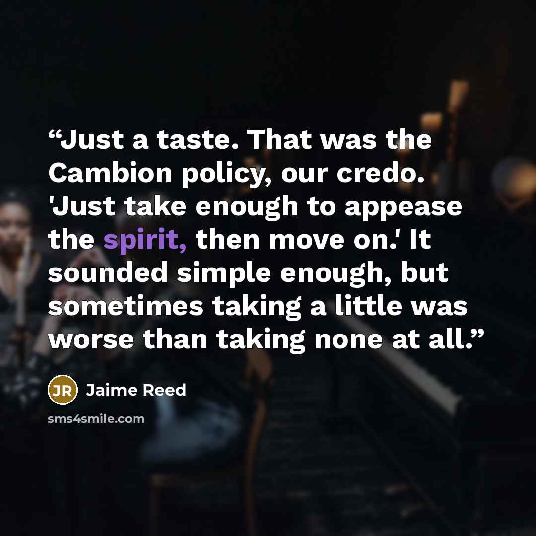 “Just a taste. That was the Cambion policy, our credo. 'Just take enough to appease the spirit, then move on.' It sounded simple enough, but sometimes taking a little was worse than taking none at all.” quote by Jaime Reed