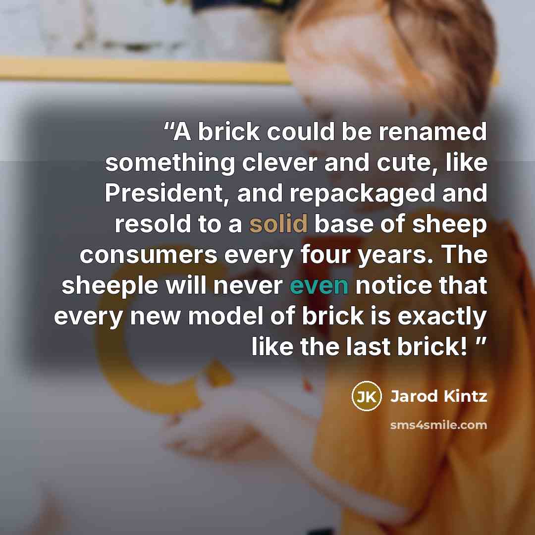 “A brick could be renamed something clever and cute, like President, and repackaged and resold to a solid base of sheep consumers every four years. The sheeple will never even notice that every new model of brick is exactly like the last brick!” quote by Jarod Kintz