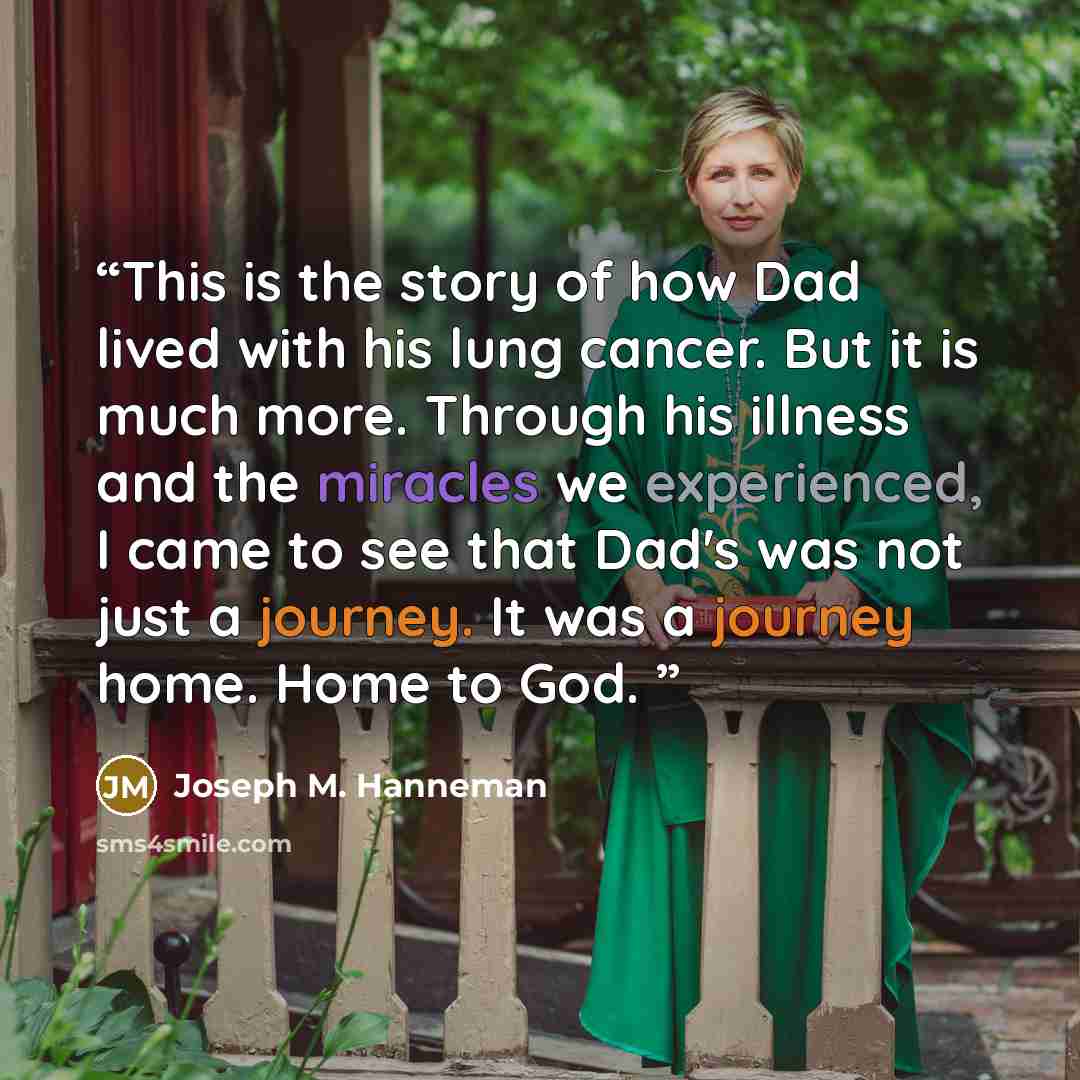 “This is the story of how Dad lived with his lung cancer. But it is much more. Through his illness and the miracles we experienced, I came to see that Dad's was not just a journey. It was a journey home. Home to God.” quote by Joseph M. Hanneman
