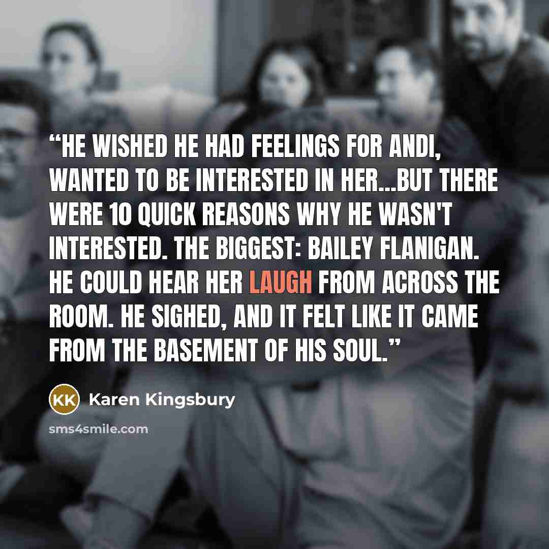 “He wished he had feelings for Andi, wanted to be interested in her...But there were 10 quick reasons why he wasn't interested. The biggest: Bailey Flanigan. He could hear her laugh from across the room. He sighed, and it felt like it came from the basement of his soul.” quote by Karen Kingsbury