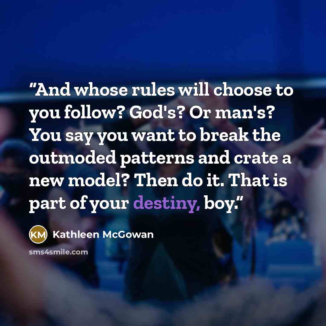 “And whose rules will choose to you follow? God's? Or man's? You say you want to break the outmoded patterns and crate a new model? Then do it. That is part of your destiny, boy.” quote by Kathleen McGowan