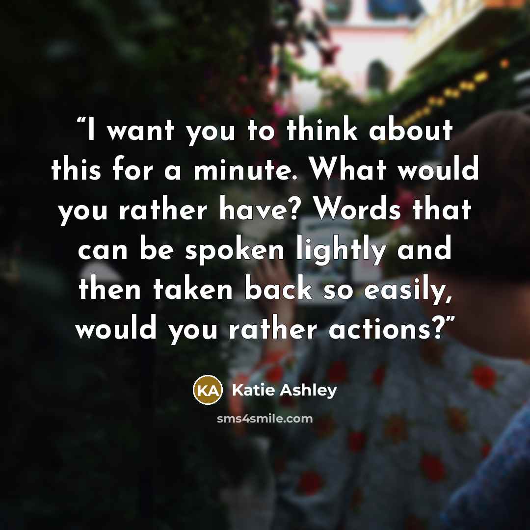 “I want you to think about this for a minute. What would you rather have? Words that can be spoken lightly and then taken back so easily, would you rather actions?” quote by Katie Ashley