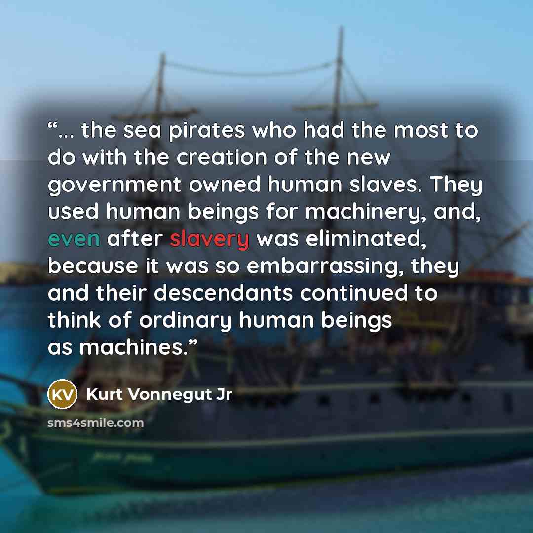 “... the sea pirates who had the most to do with the creation of the new government owned human slaves. They used human beings for machinery, and, even after slavery was eliminated, because it was so embarrassing, they and their descendants continued to think of ordinary human beings as machines.” quote by Kurt Vonnegut Jr