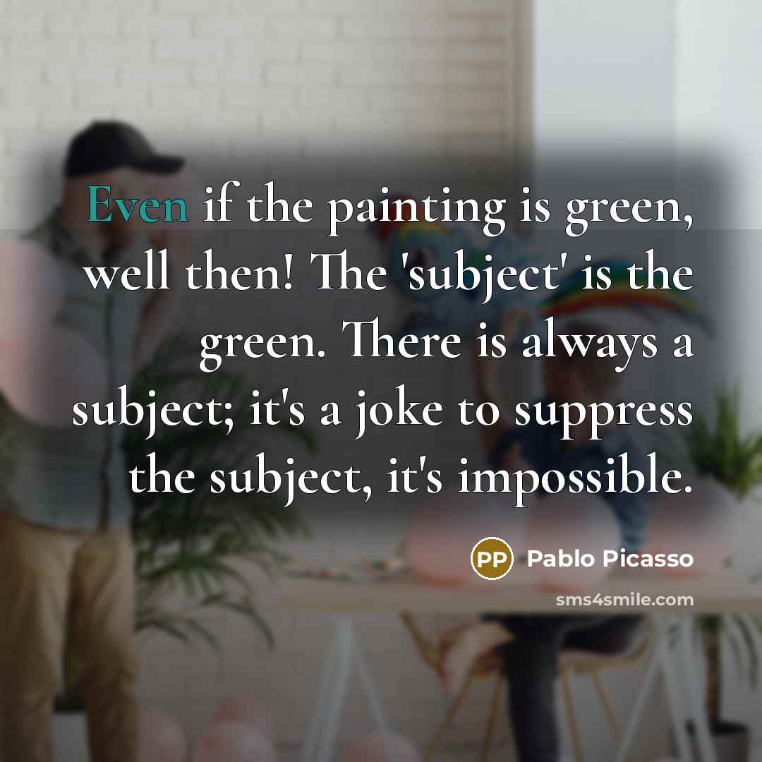 “Even if the painting is green, well then! The 'subject' is the green. There is always a subject; it's a joke to suppress the subject, it's impossible.” quote by Pablo Picasso