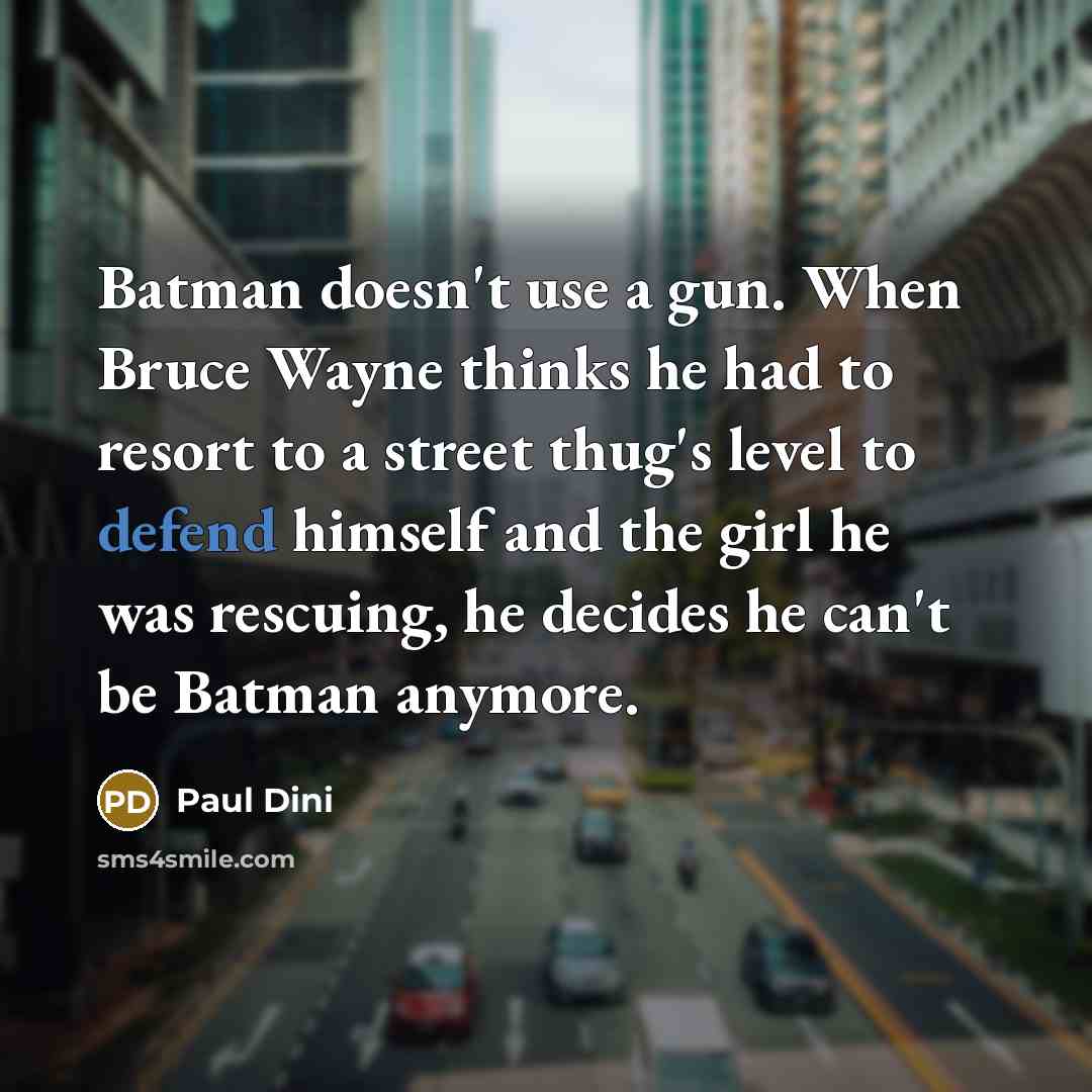 “Batman doesn't use a gun. When Bruce Wayne thinks he had to resort to a street thug's level to defend himself and the girl he was rescuing, he decides he can't be Batman anymore.” quote by Paul Dini