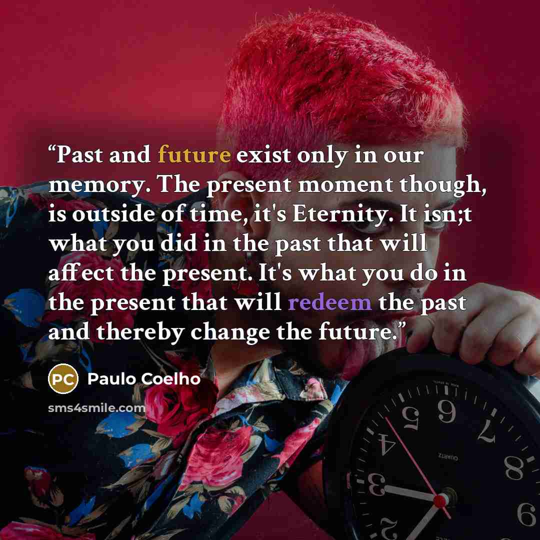 “Past and future exist only in our memory. The present moment though, is outside of time, it's Eternity. It isn;t what you did in the past that will affect the present. It's what you do in the present that will redeem the past and thereby change the future.” quote by Paulo Coelho