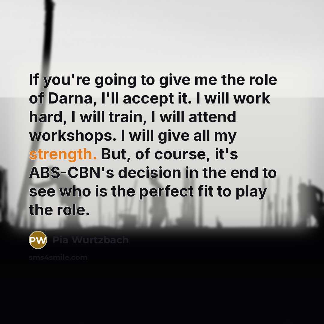 “If you're going to give me the role of Darna, I'll accept it. I will work hard, I will train, I will attend workshops. I will give all my strength. But, of course, it's ABS-CBN's decision in the end to see who is the perfect fit to play the role.” quote by Pia Wurtzbach