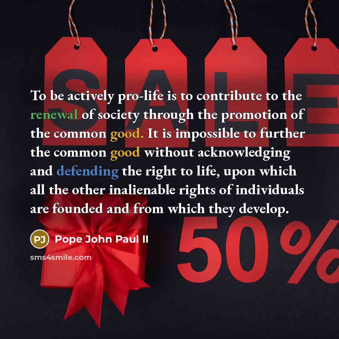 “To be actively pro-life is to contribute to the renewal of society through the promotion of the common good. It is impossible to further the common good without acknowledging and defending the right to life, upon which all the other inalienable rights of individuals are founded and from which they…” quote by Pope John Paul II