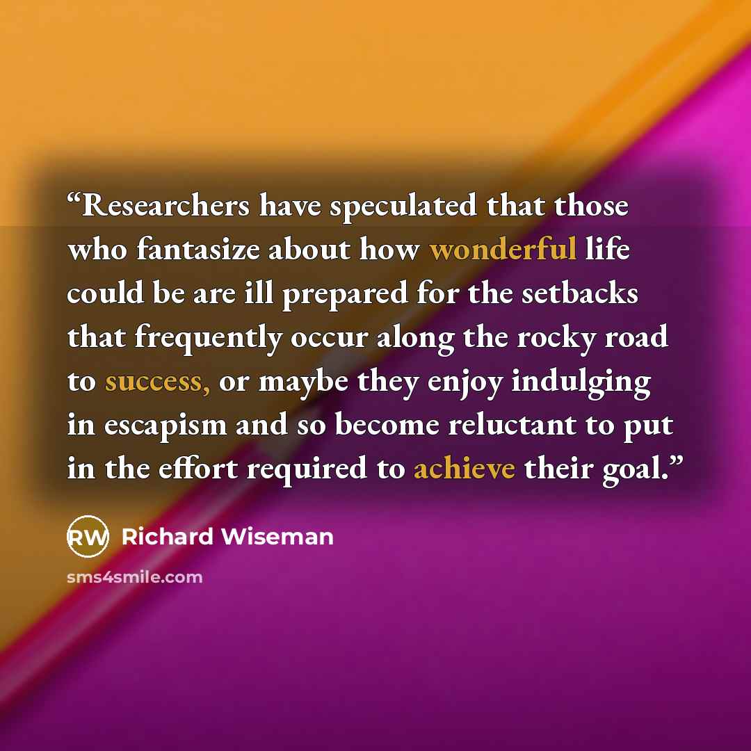 “Researchers have speculated that those who fantasize about how wonderful life could be are ill prepared for the setbacks that frequently occur along the rocky road to success, or maybe they enjoy indulging in escapism and so become reluctant to put in the effort required to achieve their goal.” quote by Richard Wiseman