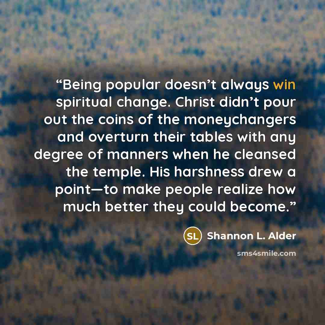 “Being popular doesn’t always win spiritual change. Christ didn’t pour out the coins of the moneychangers and overturn their tables with any degree of manners when he cleansed the temple. His harshness drew a point—to make people realize how much better they could become.” quote by Shannon L. Alder