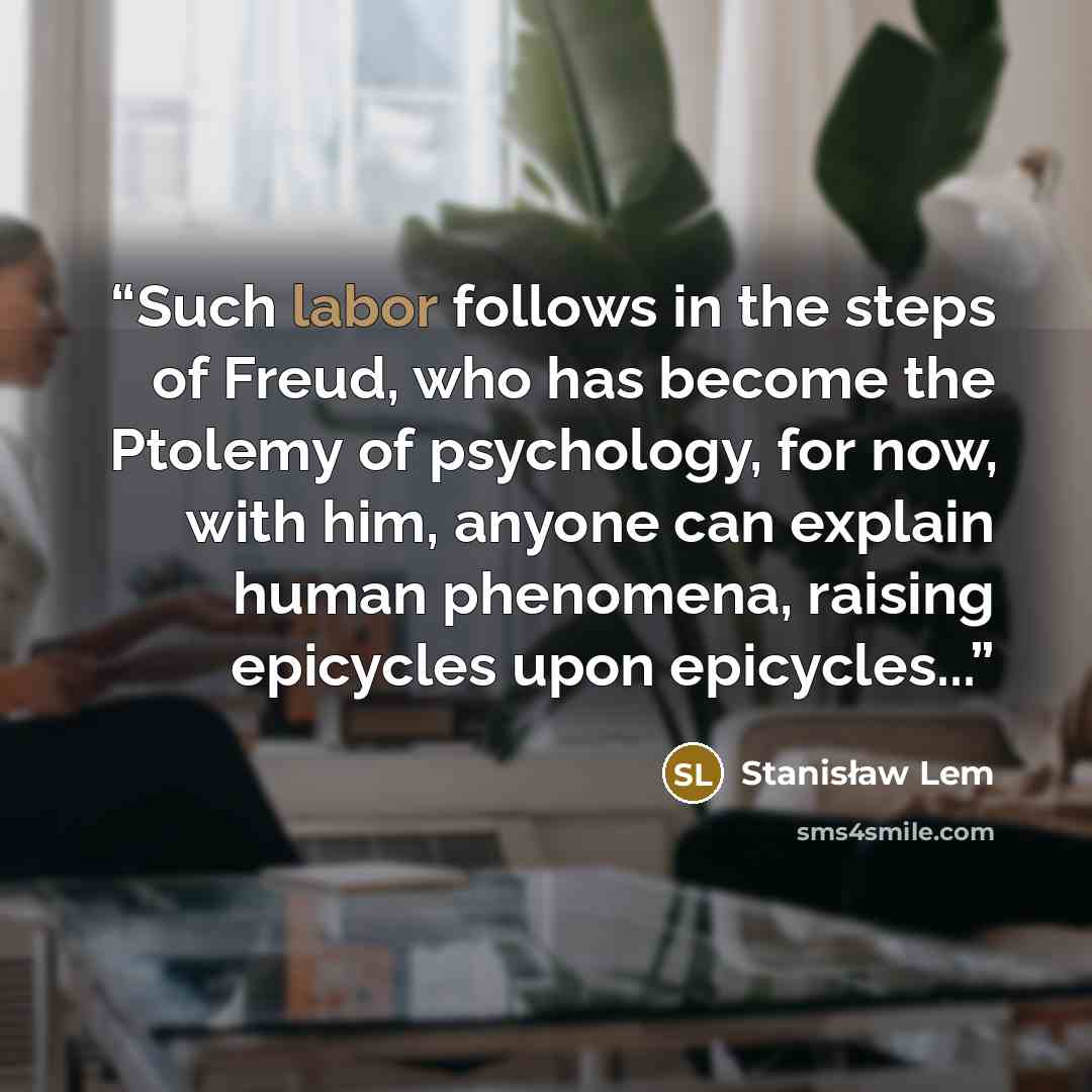 “Such labor follows in the steps of Freud, who has become the Ptolemy of psychology, for now, with him, anyone can explain human phenomena, raising epicycles upon epicycles...” quote by Stanisław Lem