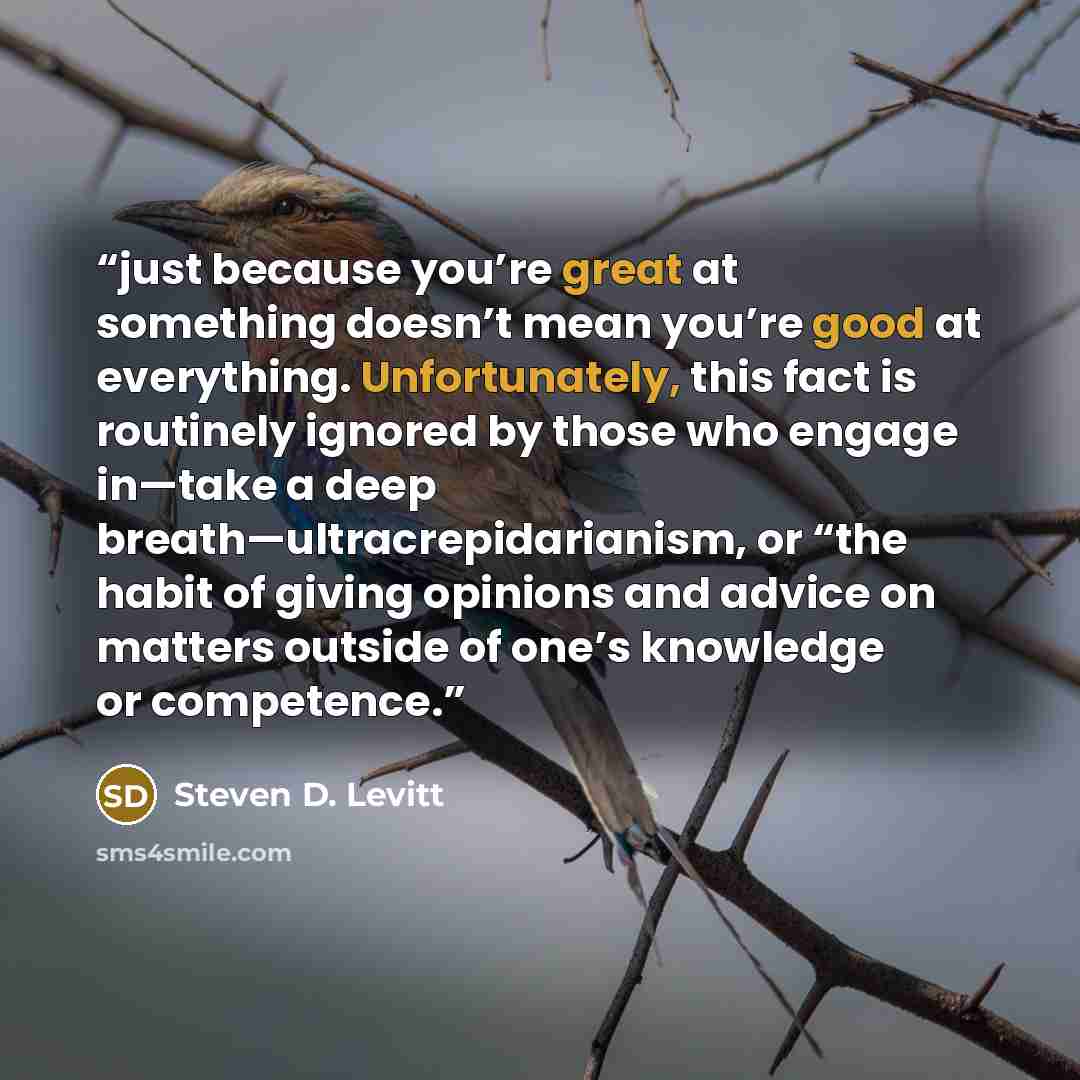 “just because you’re great at something doesn’t mean you’re good at everything. Unfortunately, this fact is routinely ignored by those who engage in—take a deep breath—ultracrepidarianism, or “the habit of giving opinions and advice on matters outside of one’s knowledge or competence.” quote by Steven D. Levitt