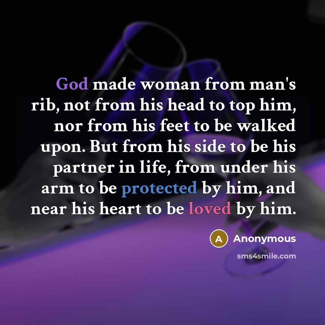 “God made woman from man's rib, not from his head to top him, nor from his feet to be walked upon. But from his side to be his partner in life, from under his arm to be protected by him, and near his heart to be loved by him.” quote by Anonymous