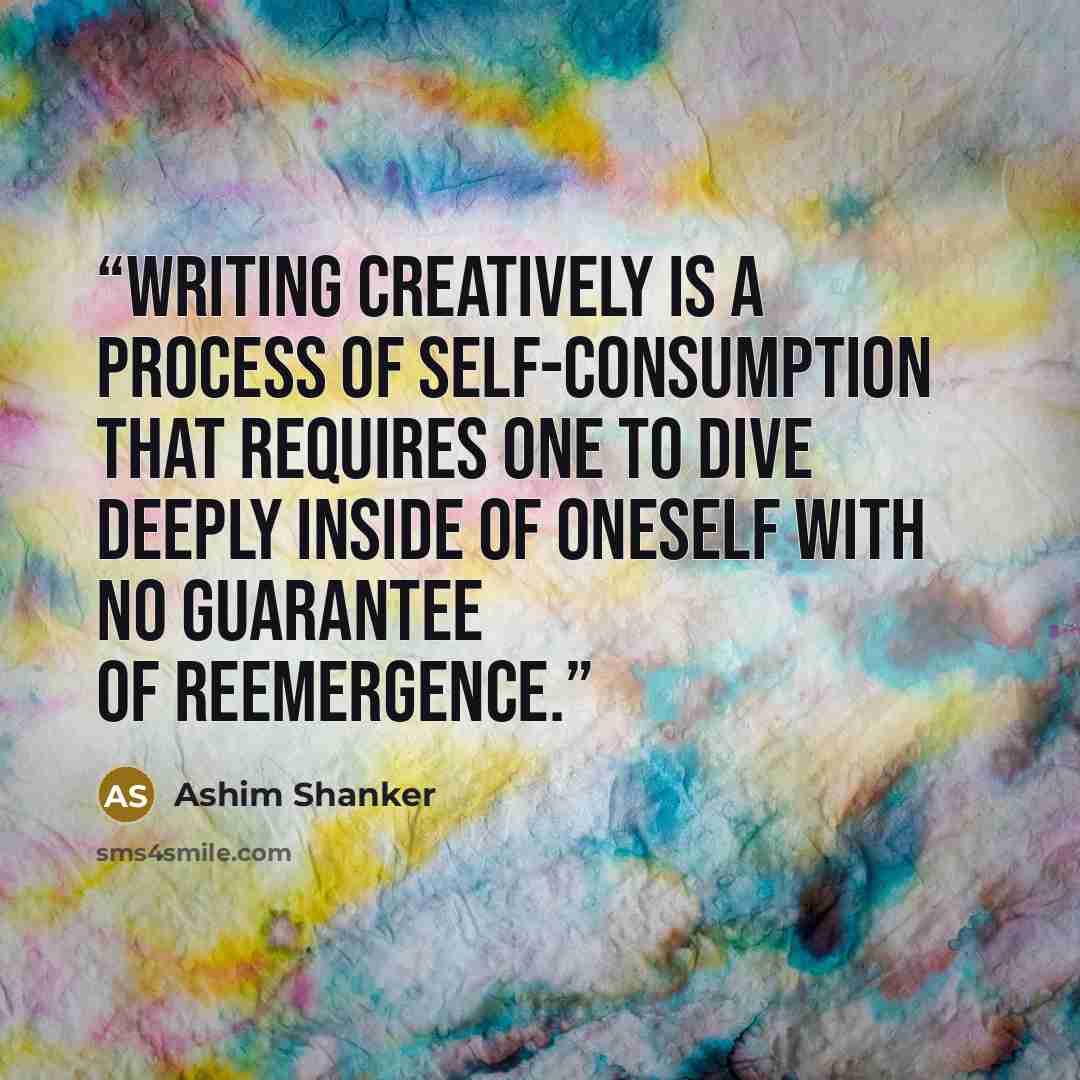“Writing creatively is a process of self-consumption that requires one to dive deeply inside of oneself with no guarantee of reemergence.” quote by Ashim Shanker