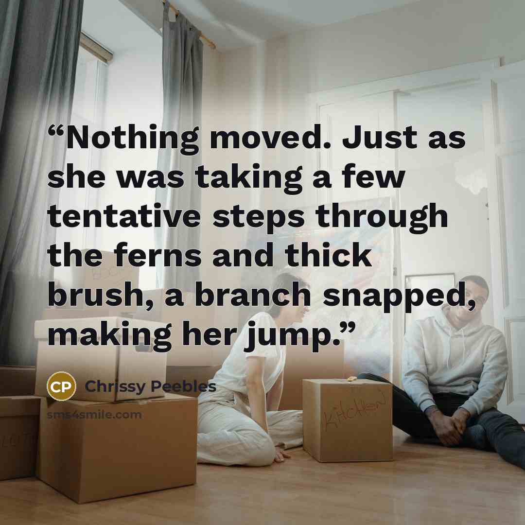 “Nothing moved. Just as she was taking a few tentative steps through the ferns and thick brush, a branch snapped, making her jump.” quote by Chrissy Peebles