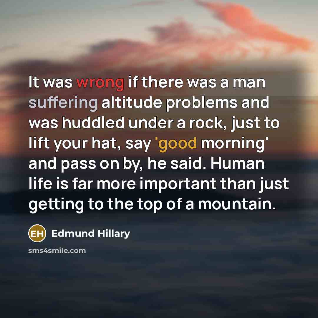 “It was wrong if there was a man suffering altitude problems and was huddled under a rock, just to lift your hat, say 'good morning' and pass on by, he said. Human life is far more important than just getting to the top of a mountain.” quote by Edmund Hillary