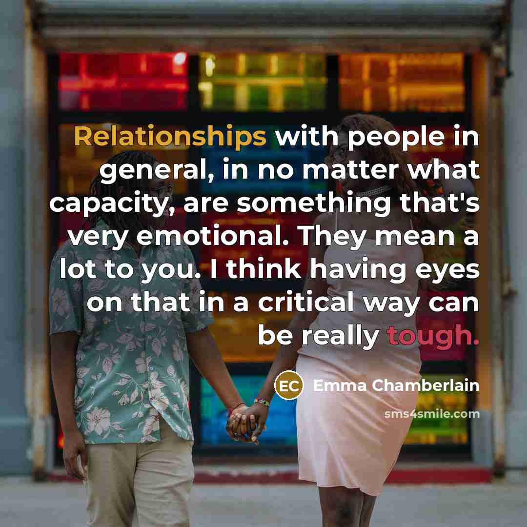 “Relationships with people in general, in no matter what capacity, are something that's very emotional. They mean a lot to you. I think having eyes on that in a critical way can be really tough.” quote by Emma Chamberlain
