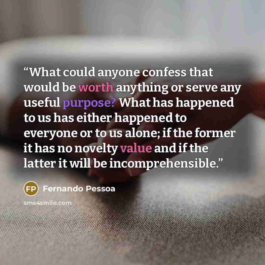 “What could anyone confess that would be worth anything or serve any useful purpose? What has happened to us has either happened to everyone or to us alone; if the former it has no novelty value and if the latter it will be incomprehensible.” quote by Fernando Pessoa