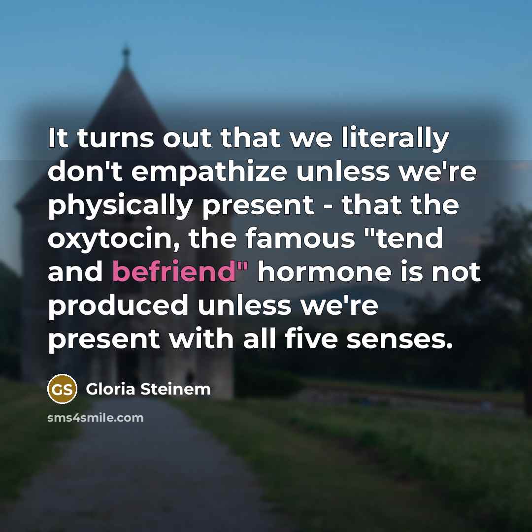 “It turns out that we literally don't empathize unless we're physically present - that the oxytocin, the famous "tend and befriend" hormone is not produced unless we're present with all five senses.” quote by Gloria Steinem