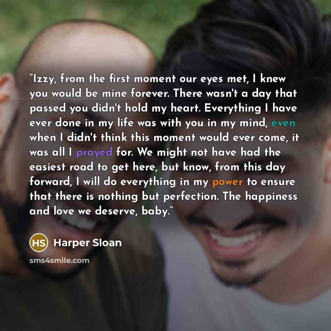 “Izzy, from the first moment our eyes met, I knew you would be mine forever. There wasn't a day that passed you didn't hold my heart. Everything I have ever done in my life was with you in my mind, even when I didn't think this moment would ever come, it was all I prayed for. We might not have had…” quote by Harper Sloan