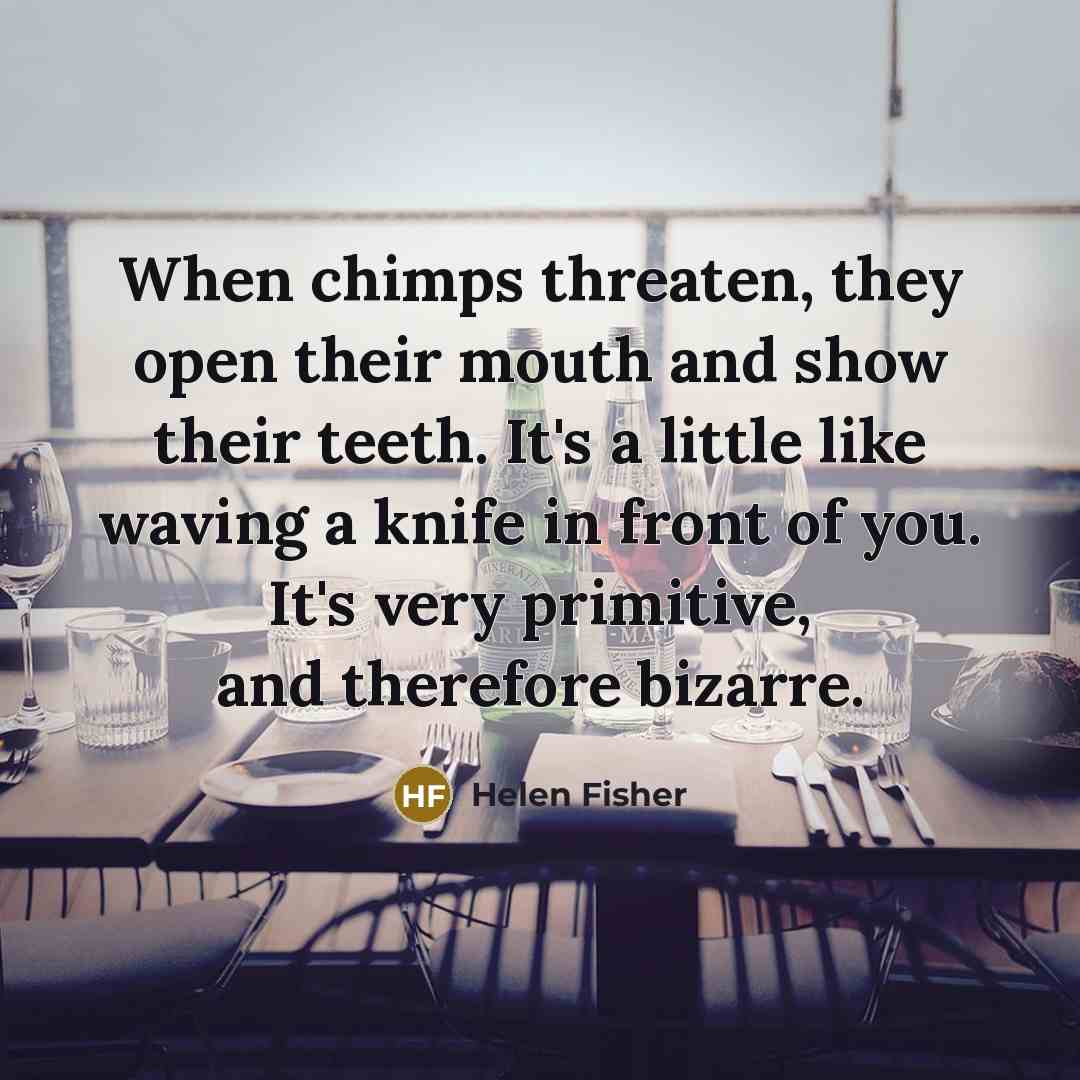 “When chimps threaten, they open their mouth and show their teeth. It's a little like waving a knife in front of you. It's very primitive, and therefore bizarre.” quote by Helen Fisher
