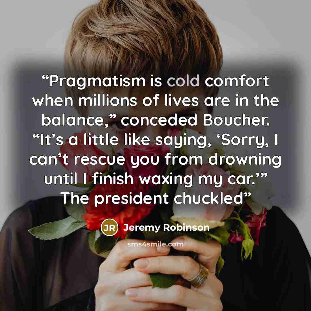 “Pragmatism is cold comfort when millions of lives are in the balance,” conceded Boucher. “It’s a little like saying, ‘Sorry, I can’t rescue you from drowning until I finish waxing my car.’” The president chuckled” quote by Jeremy Robinson