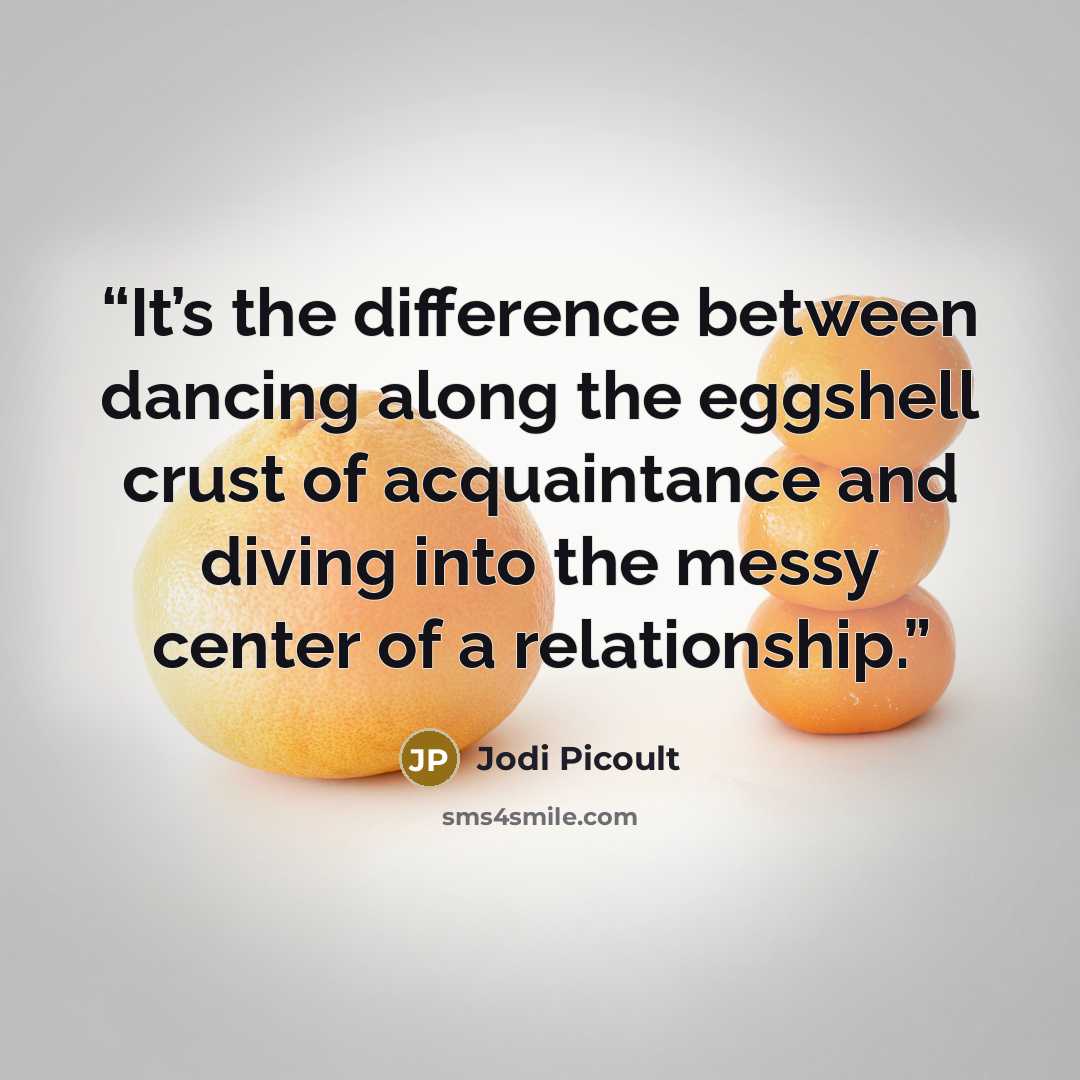 “It’s the difference between dancing along the eggshell crust of acquaintance and diving into the messy center of a relationship.” quote by Jodi Picoult