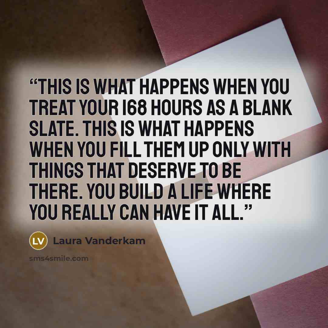 “This is what happens when you treat your 168 hours as a blank slate. This is what happens when you fill them up only with things that deserve to be there. You build a life where you really can have it all.” quote by Laura Vanderkam