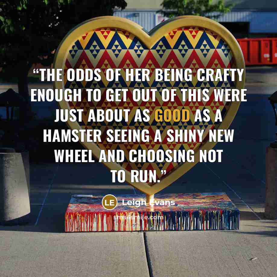 “The odds of her being crafty enough to get out of this were just about as good as a hamster seeing a shiny new wheel and choosing not to run.” quote by Leigh Evans