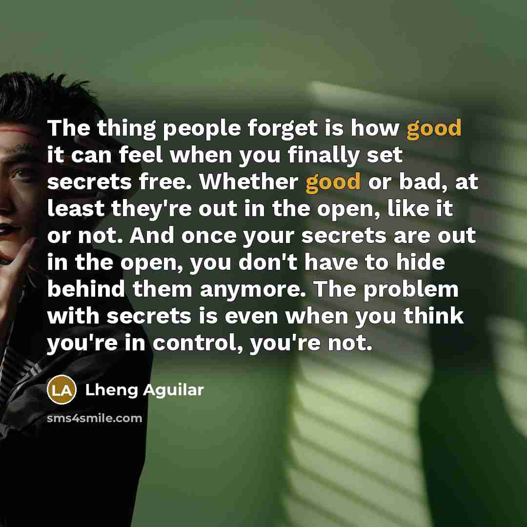 “The thing people forget is how good it can feel when you finally set secrets free. Whether good or bad, at least they're out in the open, like it or not. And once your secrets are out in the open, you don't have to hide behind them anymore. The problem with secrets is even when you think you're in…” quote by Lheng Aguilar