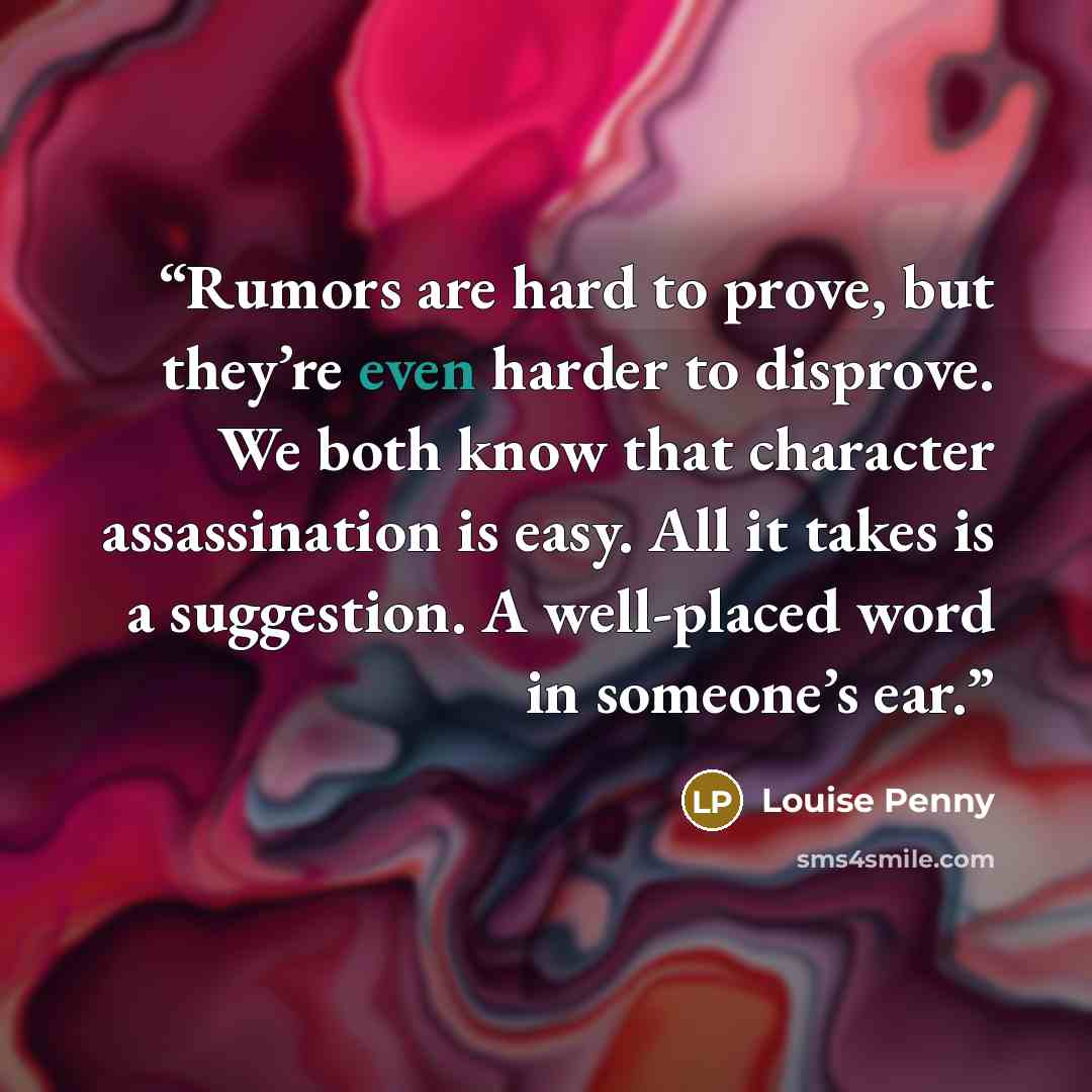 “Rumors are hard to prove, but they’re even harder to disprove. We both know that character assassination is easy. All it takes is a suggestion. A well-placed word in someone’s ear.” quote by Louise Penny