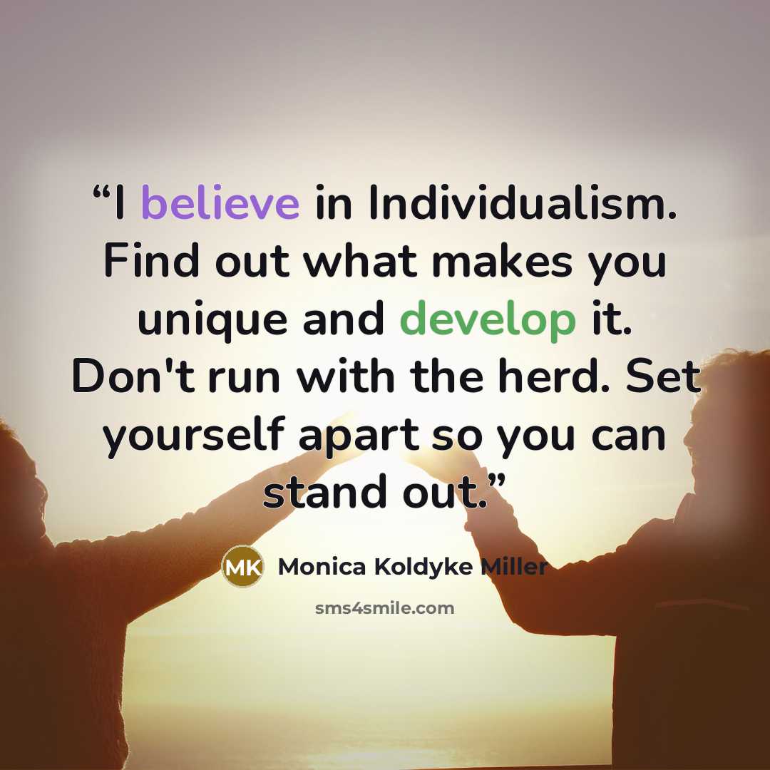 “I believe in Individualism. Find out what makes you unique and develop it. Don't run with the herd. Set yourself apart so you can stand out.” quote by Monica Koldyke Miller