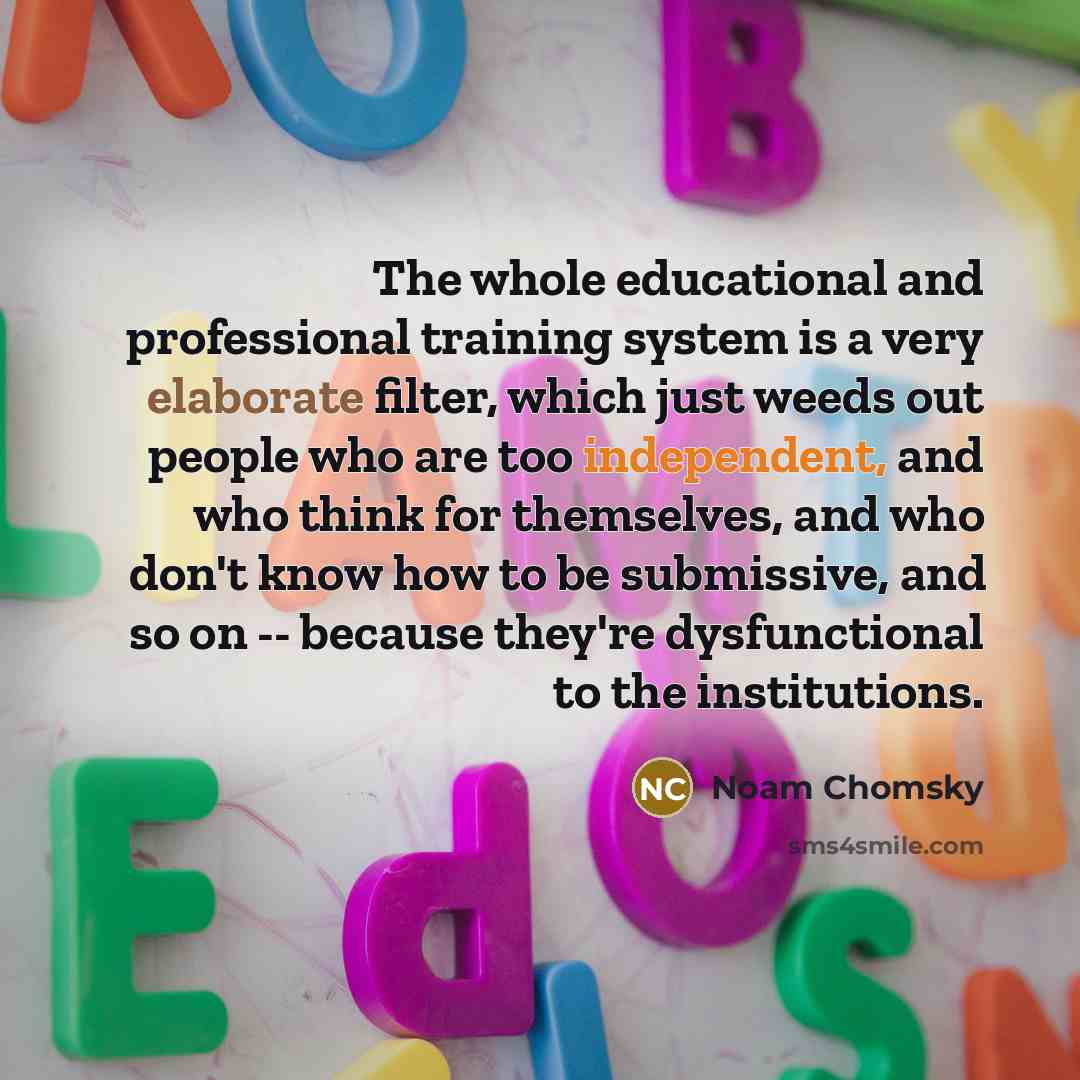 “The whole educational and professional training system is a very elaborate filter, which just weeds out people who are too independent, and who think for themselves, and who don't know how to be submissive, and so on -- because they're dysfunctional to the institutions.” quote by Noam Chomsky