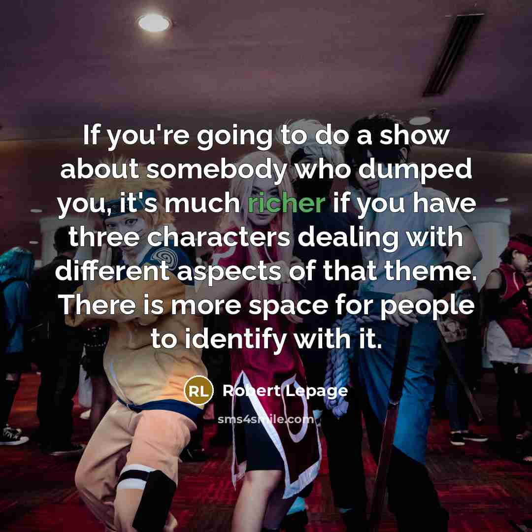 “If you're going to do a show about somebody who dumped you, it's much richer if you have three characters dealing with different aspects of that theme. There is more space for people to identify with it.” quote by Robert Lepage