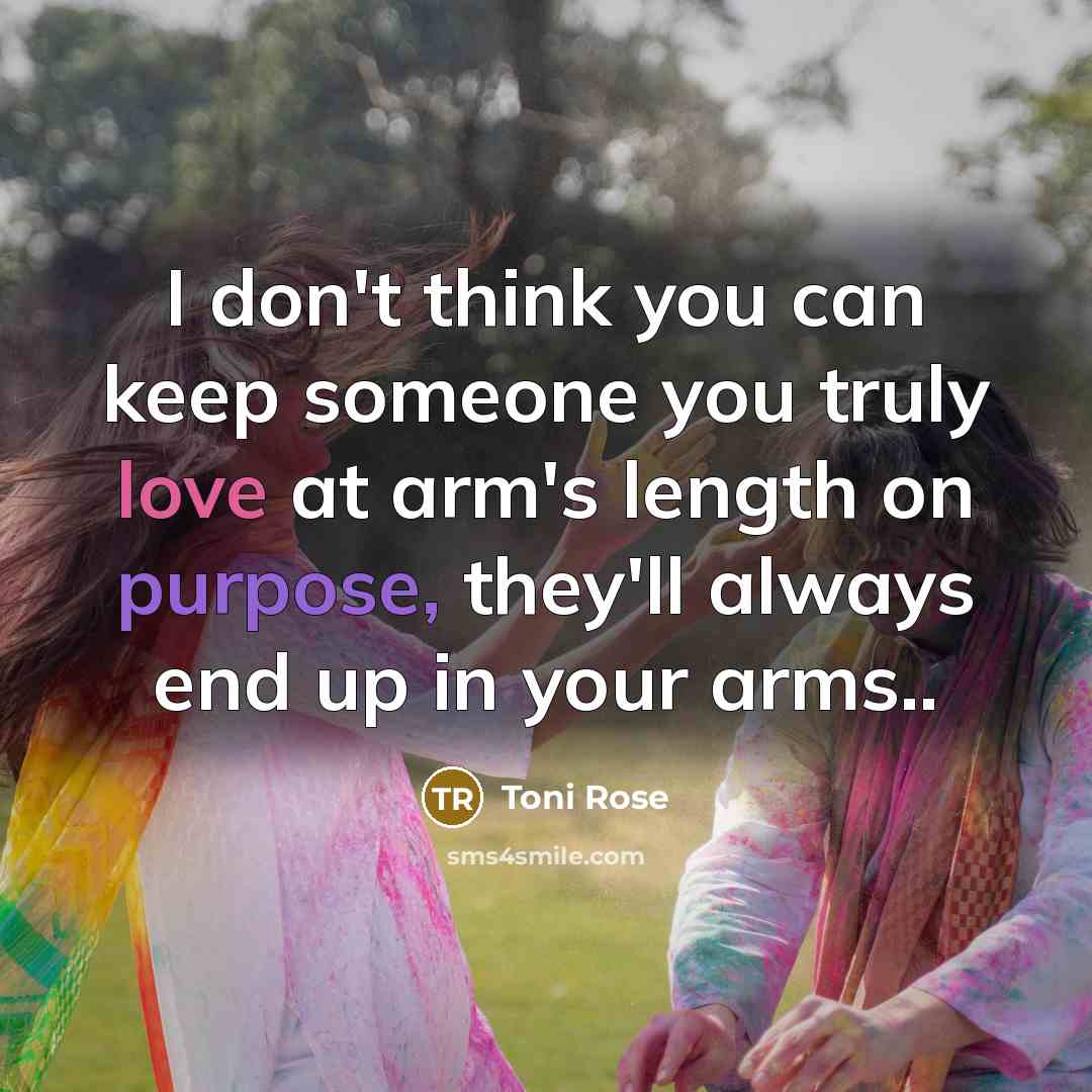 “I don't think you can keep someone you truly love at arm's length on purpose, they'll always end up in your arms..” quote by Toni Rose