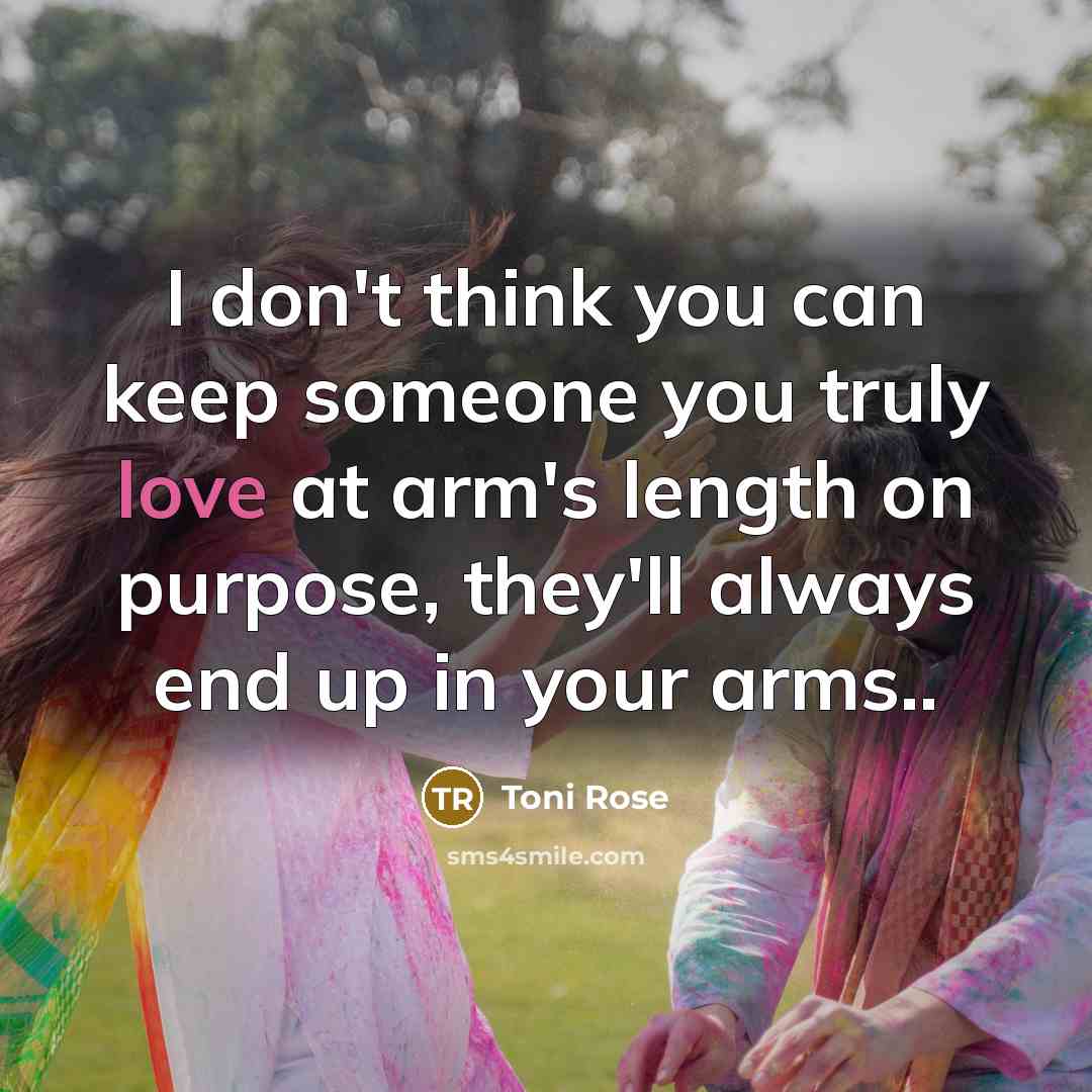 “I don't think you can keep someone you truly love at arm's length on purpose, they'll always end up in your arms..” quote by Toni Rose