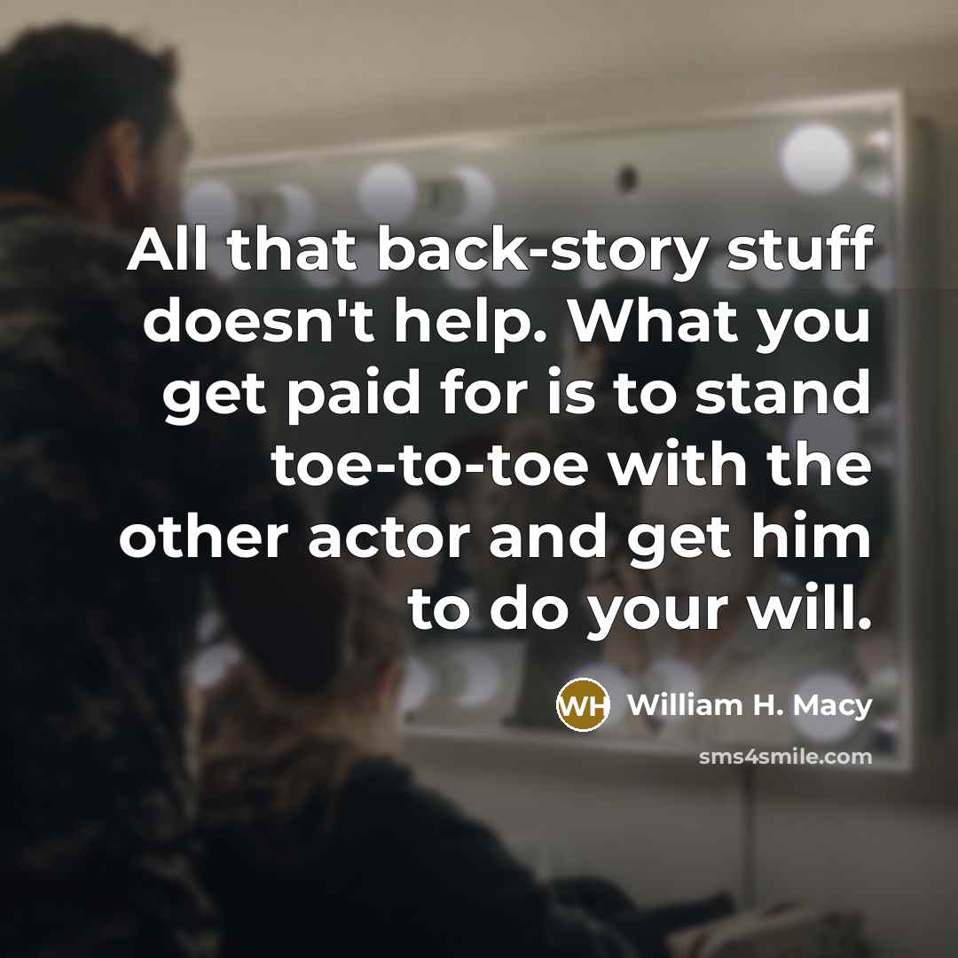 “All that back-story stuff doesn't help. What you get paid for is to stand toe-to-toe with the other actor and get him to do your will.” quote by William H. Macy