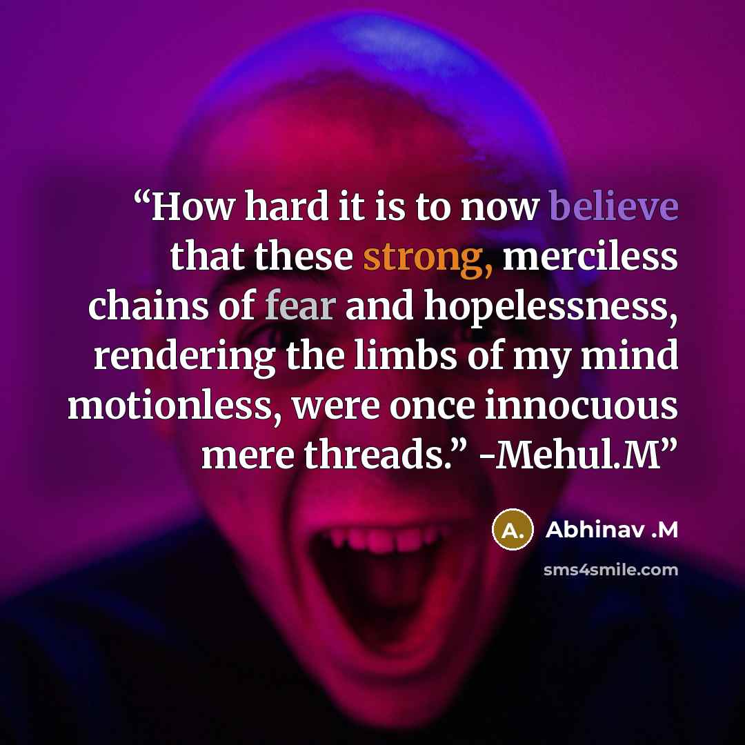 “How hard it is to now believe that these strong, merciless chains of fear and hopelessness, rendering the limbs of my mind motionless, were once innocuous mere threads.” -Mehul.M” quote by Abhinav .M