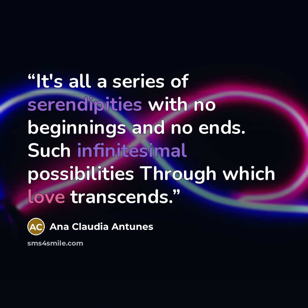 “It's all a series of serendipities with no beginnings and no ends. Such infinitesimal possibilities Through which love transcends.” quote by Ana Claudia Antunes