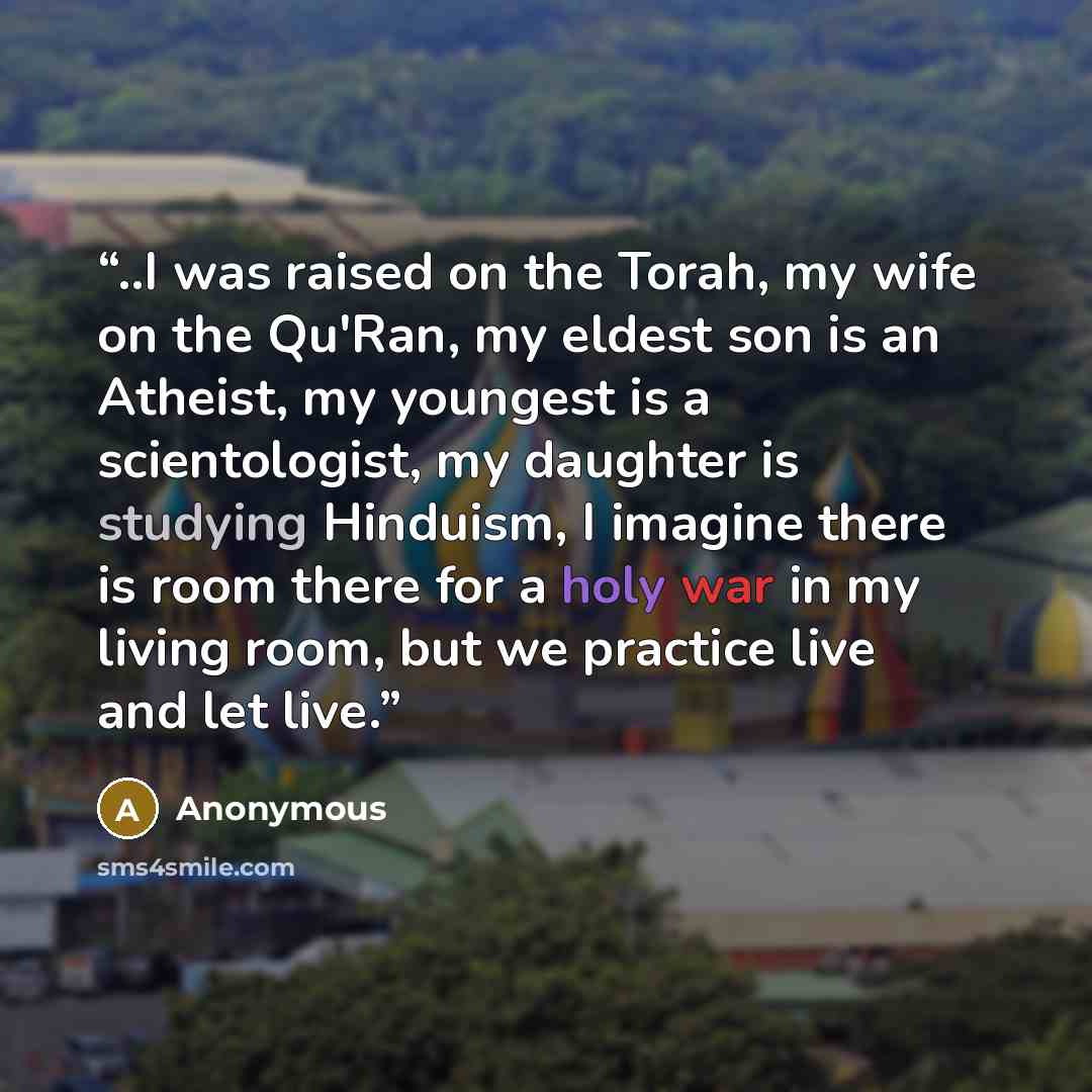 “..I was raised on the Torah, my wife on the Qu'Ran, my eldest son is an Atheist, my youngest is a scientologist, my daughter is studying Hinduism, I imagine there is room there for a holy war in my living room, but we practice live and let live.” quote by Anonymous