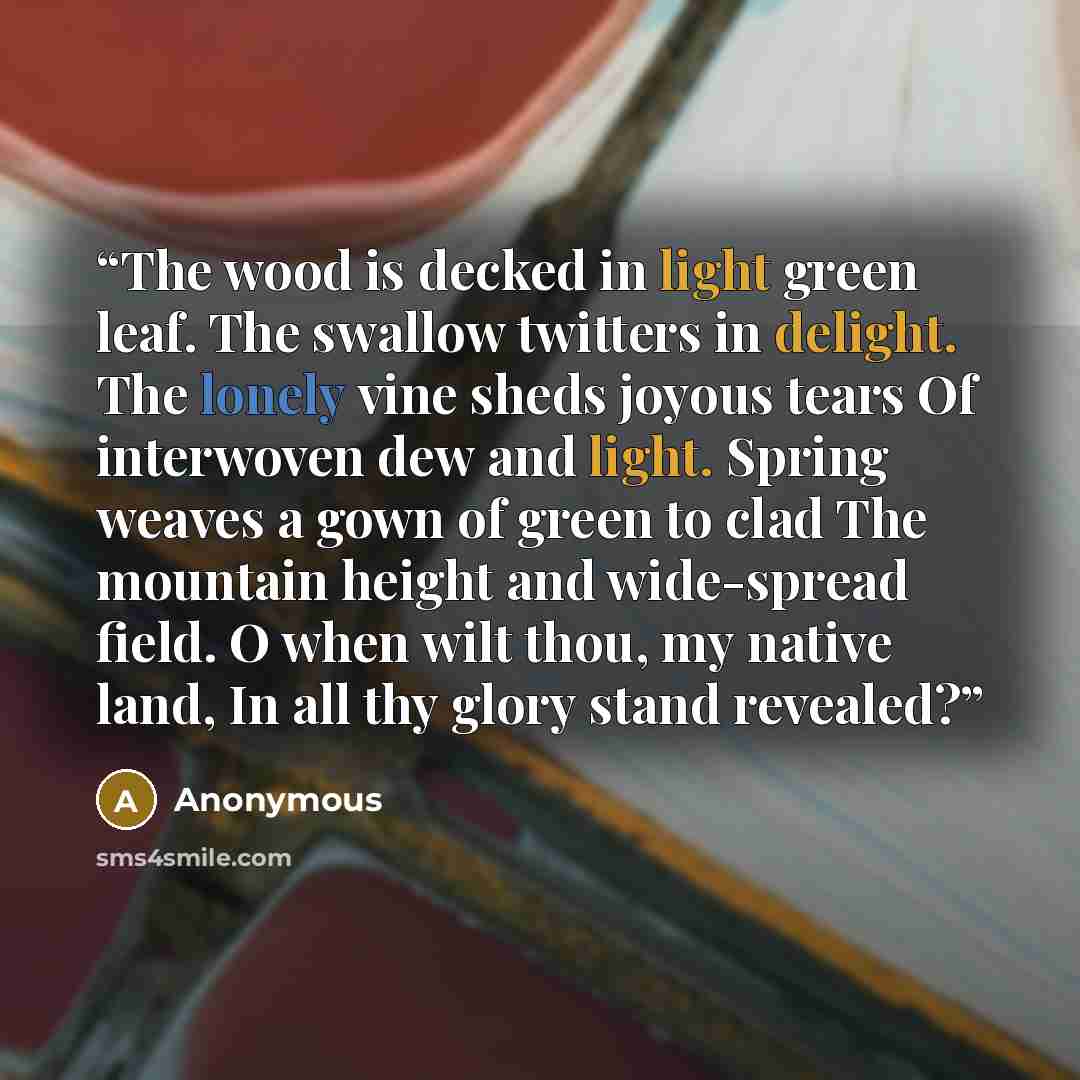 “The wood is decked in light green leaf. The swallow twitters in delight. The lonely vine sheds joyous tears Of interwoven dew and light. Spring weaves a gown of green to clad The mountain height and wide-spread field. O when wilt thou, my native land, In all thy glory stand revealed?” quote by Anonymous