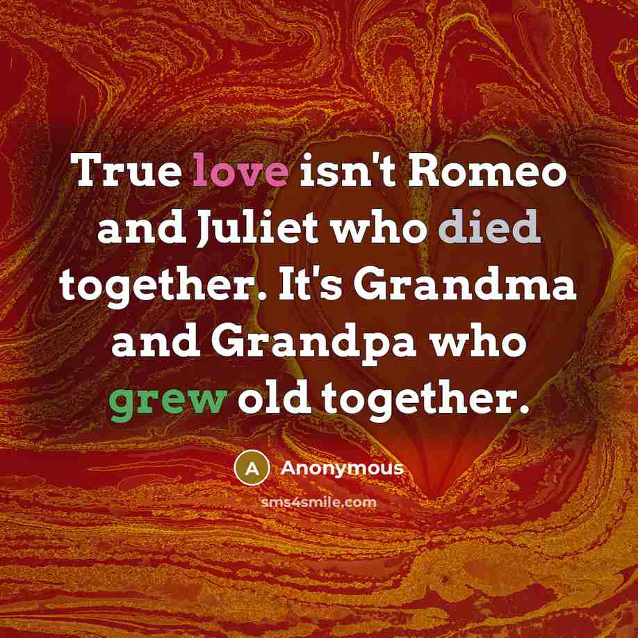 “True love isn't Romeo and Juliet who died together. It's Grandma and Grandpa who grew old together.” quote by Anonymous