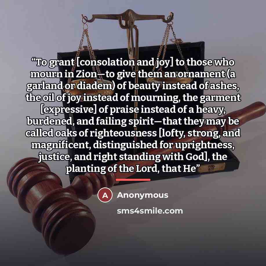 “To grant [consolation and joy] to those who mourn in Zion—to give them an ornament (a garland or diadem) of beauty instead of ashes, the oil of joy instead of mourning, the garment [expressive] of praise instead of a heavy, burdened, and failing spirit—that they may be called oaks of righteousness…” quote by Anonymous