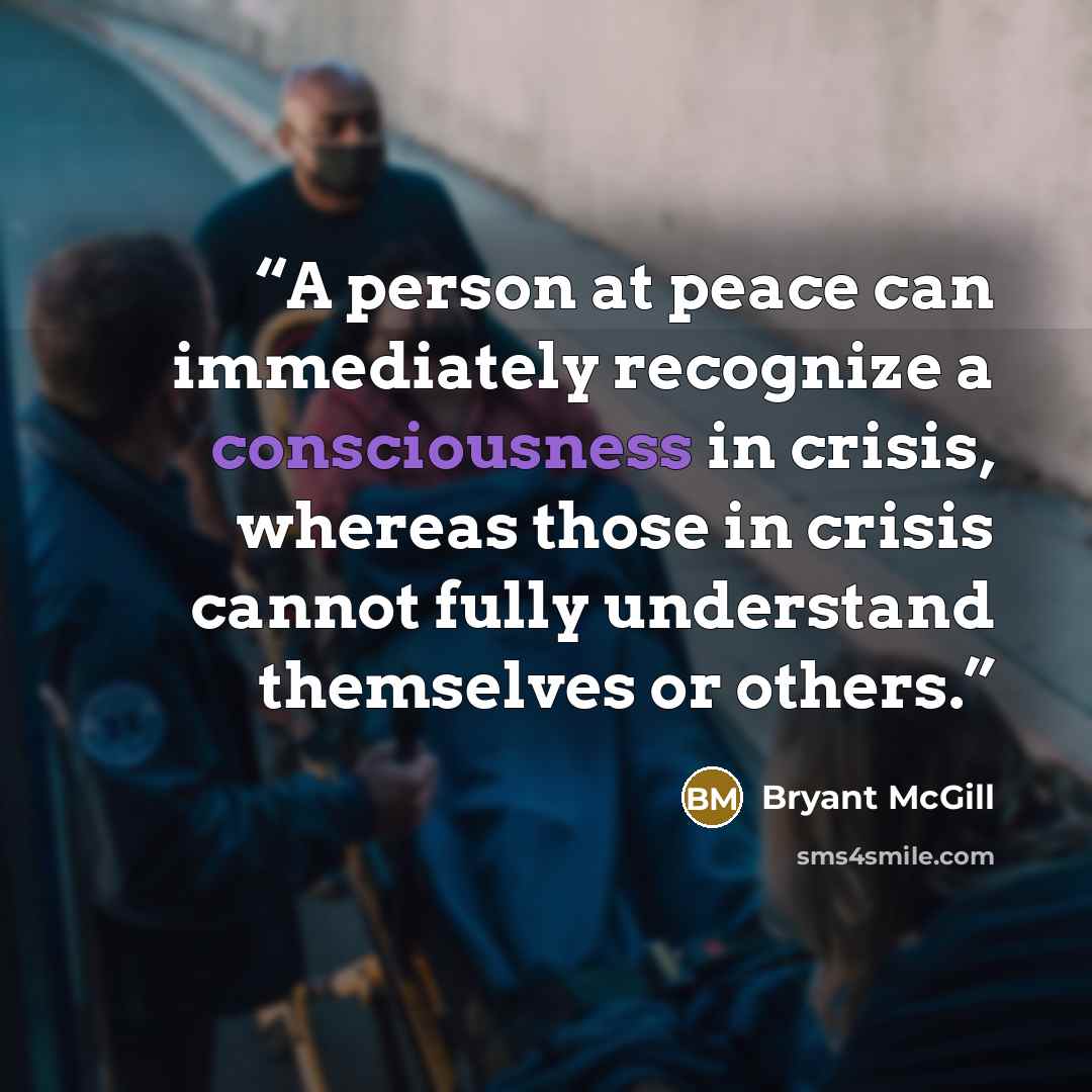 “A person at peace can immediately recognize a consciousness in crisis, whereas those in crisis cannot fully understand themselves or others.” quote by Bryant McGill